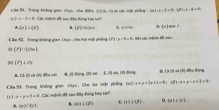 Trong không gian Oxyz, cho điểm I(2;6;-3) và các mặt phầng : (α): x-2=0;(β): y-6=0 "
(Y):z-3=0. Các mệnh đề sau đây đúng hay sai?
A. (alpha )⊥ (beta ). B. (beta )parallel (Oyz). C. (Y)//oz. D. (alpha ) qua / .
Câu 52. Trong không gian Oxyz , cho hai mặt phẳng (P): y-9=0. Xét các mệnh đề sau:
(1) (P)//(Oxz)
(11) (P)⊥ Oy
A. Ca( I) và (II) đều sai. B. (I) đúng, (II) sai. C. (I) sai, (II) đúng. D. Cả (I) và (II) đều đúng.
Câu 53. Trong không gian Oxyz, Cho ba mặt phẳng (α): x+y+2z+1=0; (β): x+y-z+2=0 :
(y): x-y+5=0. Các mệnh đề sau đây đúng hay sai?
A. (alpha )//(gamma ). B. (alpha )⊥ (beta ). C. (gamma )⊥ (beta ). D. (alpha )⊥ (gamma ).