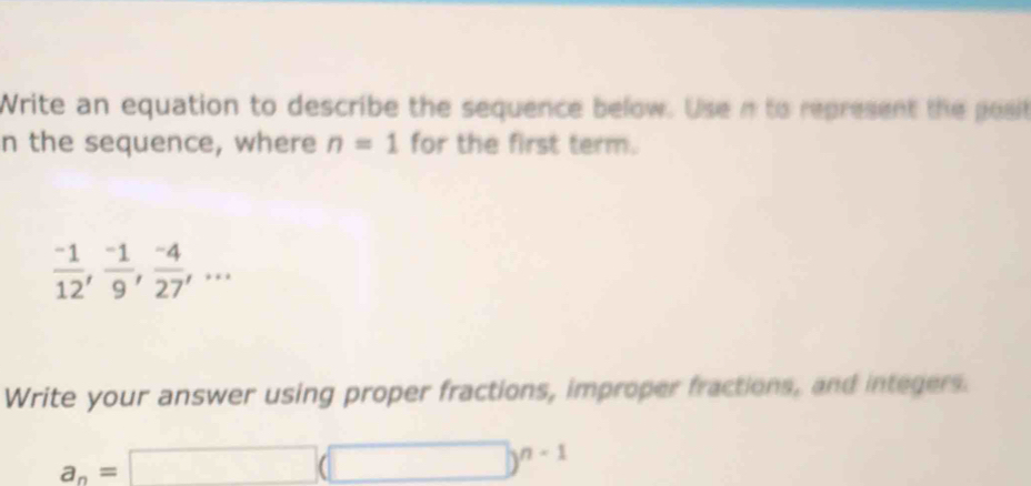 Write an equation to describe the sequence below. Use n to represent the posit 
n the sequence, where n=1 for the first term.
 (-1)/12 ,  (-1)/9 ,  (-4)/27 ,... 
Write your answer using proper fractions, improper fractions, and integers.
a_n=□ (□ )^n-1