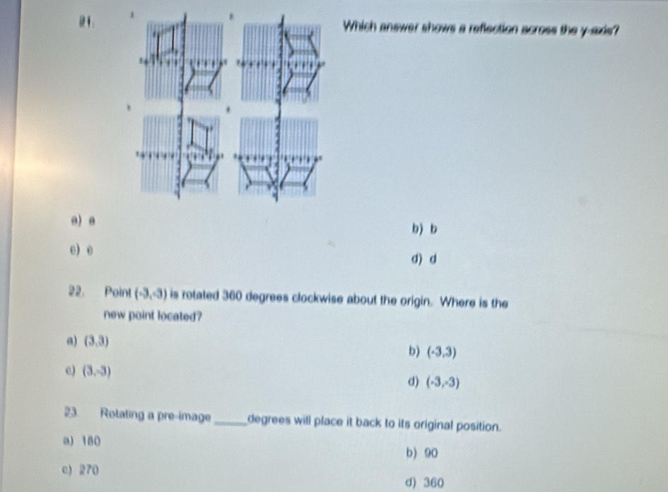 Which answer shows a reflection across the y-axis?
a) a b) b
e) e
d) d
22. Point (-3,-3) is rotated 360 degrees clockwise about the origin. Where is the
new point located?
a) (3,3)
b) (-3,3)
e) (3,-3)
d) (-3,-3)
23 Rotating a pre-image _ degrees will place it back to its original position.
a) 180
b) 90
c) 270
d) 360