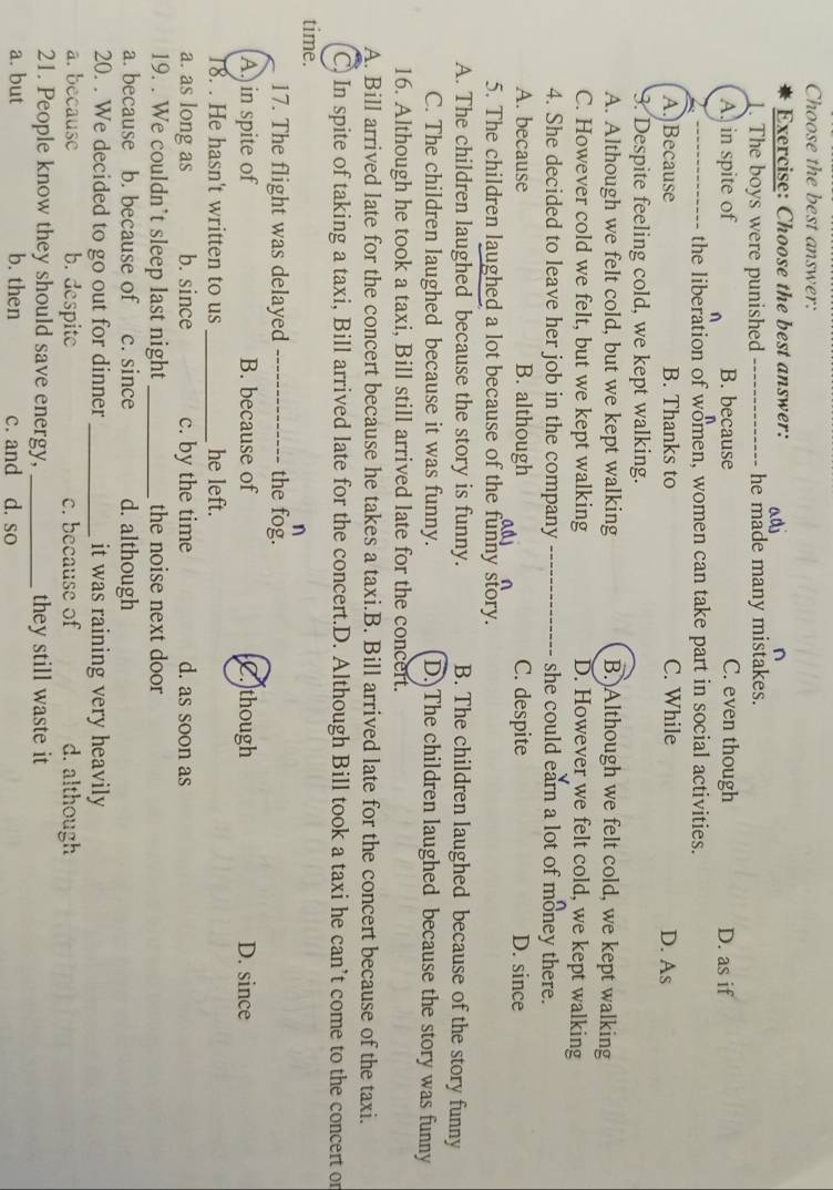 Choose the best answer:
Exercise: Choose the best answer:
n
1. The boys were punished_ he made many mistakes.
A. in spite of B. because C. even though D. as if
_the liberation of women, women can take part in social activities.
A.]Because B. Thanks to C. While D. As
3. Despite feeling cold, we kept walking.
A. Although we felt cold, but we kept walking B.)Although we felt cold, we kept walking
C. However cold we felt, but we kept walking D. However we felt cold, we kept walking
4. She decided to leave her job in the company she could earn a lot of money there.
A. because B. although C. despite D. since
5. The children laughed a lot because of the funny story.
A. The children laughed because the story is funny. B. The children laughed because of the story funny
C. The children laughed because it was funny. D. The children laughed because the story was funny
16. Although he took a taxi, Bill still arrived late for the concert.
A. Bill arrived late for the concert because he takes a taxi.B. Bill arrived late for the concert because of the taxi.
C) In spite of taking a taxi, Bill arrived late for the concert.D. Although Bill took a taxi he can’t come to the concert or
time. n
17. The flight was delayed _the fog.
A. in spite of B. because of C. though D. since
18. . He hasn't written to us_ he left.
a. as long as b. since c. by the time d. as soon as
19. . We couldn’t sleep last night _the noise next door
a. because b. because of c. since d. although
20. . We decided to go out for dinner _it was raining very heavily
a. because b. despite c. because of d. although
21. People know they should save energy, _they still waste it
a. but b. then c. and d. so