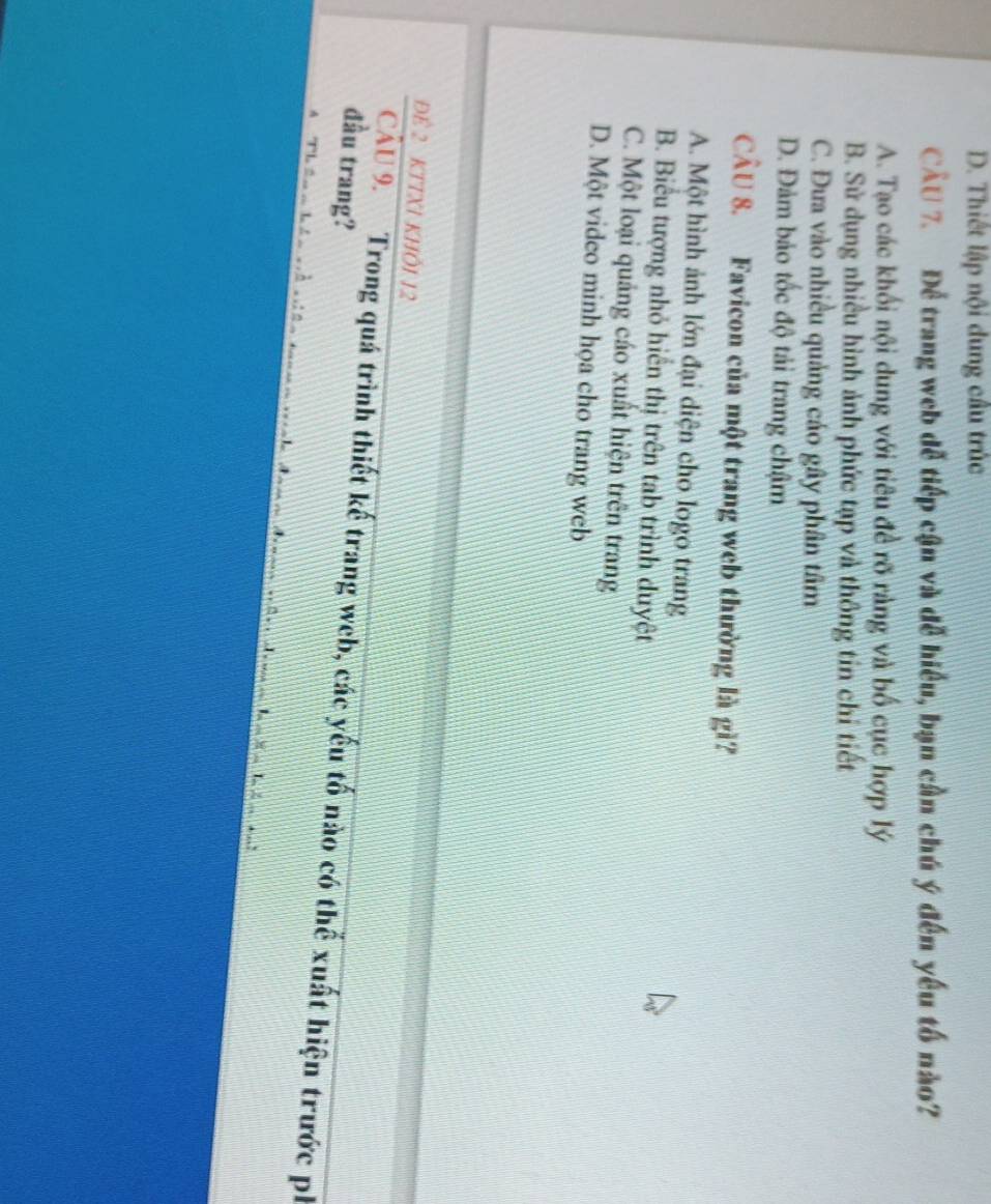 D. Thiết lập nội dung cầu trúc
CÂU 7. Để trang web dễ tiếp cận và đễ hiểu, bạn cần chú ý đến yếu tố nào?
A. Tạo các khối nội dung với tiêu đề rõ ràng và bố cục hợp lý
B. Sử dụng nhiều hình ảnh phức tạp và thông tin chỉ tiết
C. Đưa vào nhiều quảng cáo gây phân tâm
D. Đảm bảo tốc độ tải trang chậm
CÂU 8. Favicon của một trang web thường là gì?
A. Một hình ảnh lớn đại diện cho logo trang
B. Biểu tượng nhỏ hiển thị trên tab trình duyệt
C. Một loại quảng cáo xuất hiện trên trang
D. Một video minh họa cho trang web
Để 2 KTTXI KHÔI 12
đầu trang? CầU 9. Trong quá trình thiết kế trang web, các yếu tố nào có thể xuất hiện trước ph