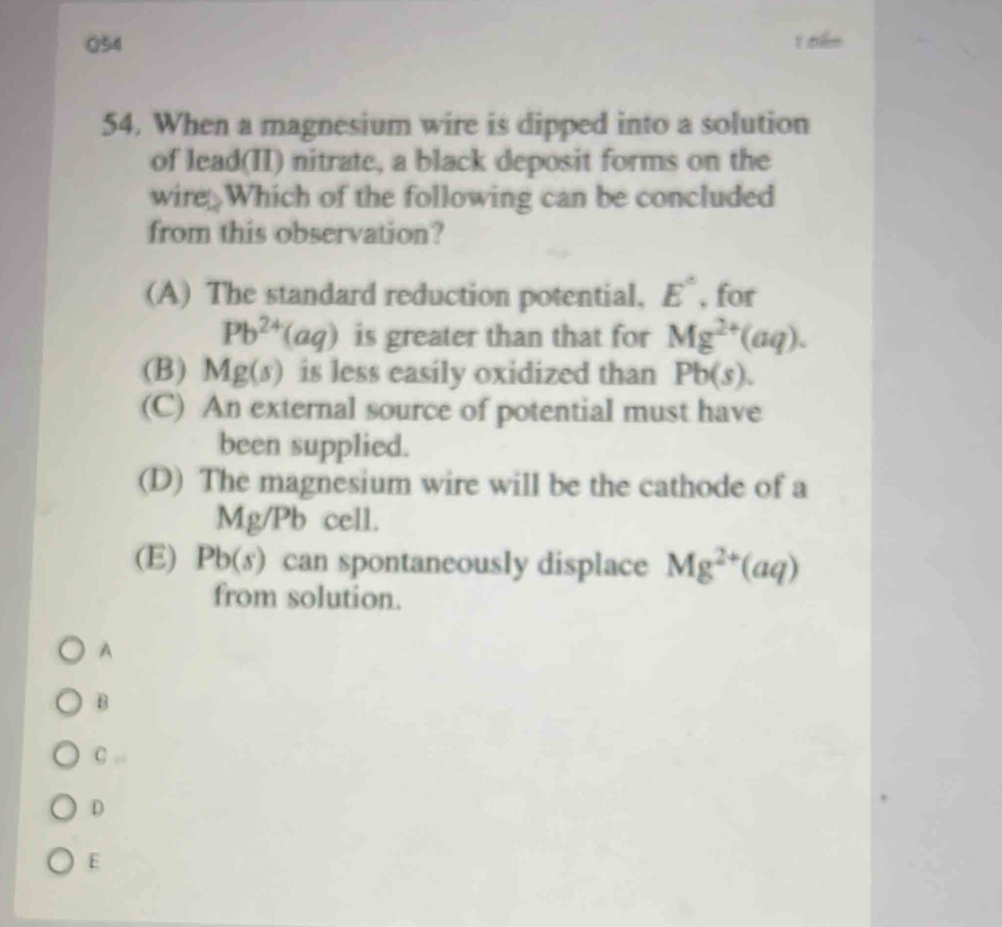 nến
54. When a magnesium wire is dipped into a solution
of lead(II) nitrate, a black deposit forms on the
wire Which of the following can be concluded
from this observation?
(A) The standard reduction potential, E° , for
Pb^(24) aq) is greater than that for Mg^(2+)(aq).
(B) Mg(s) is less easily oxidized than Pb(s).
(C) An external source of potential must have
been supplied.
(D) The magnesium wire will be the cathode of a
Mg/Pb cell.
(E) Pb(s) can spontaneously displace Mg^(2+)(aq)
from solution.
A
B
C
D
E