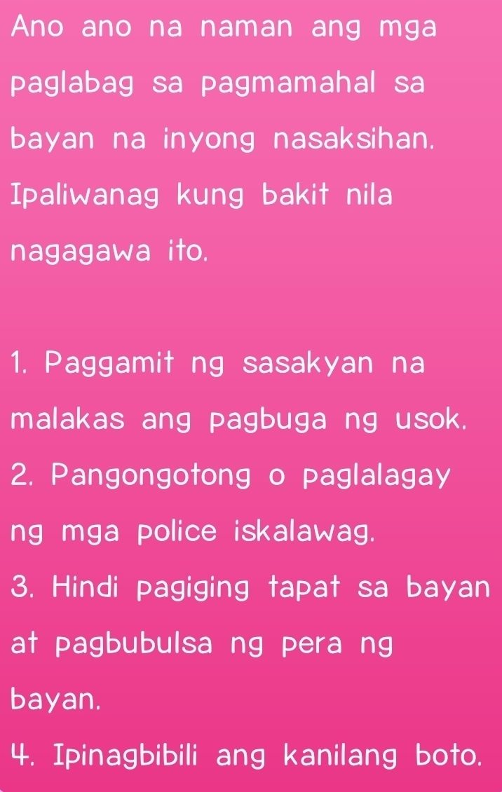 Ano ano na naman ang mga 
paglabag sa pagmamahal sa 
bayan na inyong nasaksihan. 
Ipaliwanag kung bakit nila 
nagagawa ito. 
1. Paggamit ng sasakyan na 
malakas ang pagbuga ng usok. 
2. Pangongotong o paglalagay 
ng mga police iskalawag. 
3. Hindi pagiging tapat sa bayan 
at pagbubulsa ng pera ng 
bayan. 
4. Ipinagbibili ang kanilang boto.