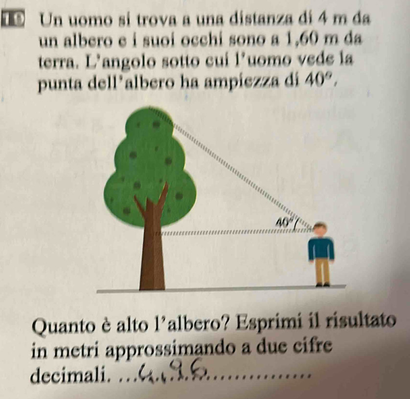 Un uomo si trova a una distanza di 4 m da
un albero e i suoi occhi sono a 1,60 m da
terra. L’angolo sotto cui l'uomo vede la
punta dell*albero ha ampiezza di 40°,
Quanto è alto l'albero? Esprimi il risultato
in metri approssimando a due cifre
decimali.