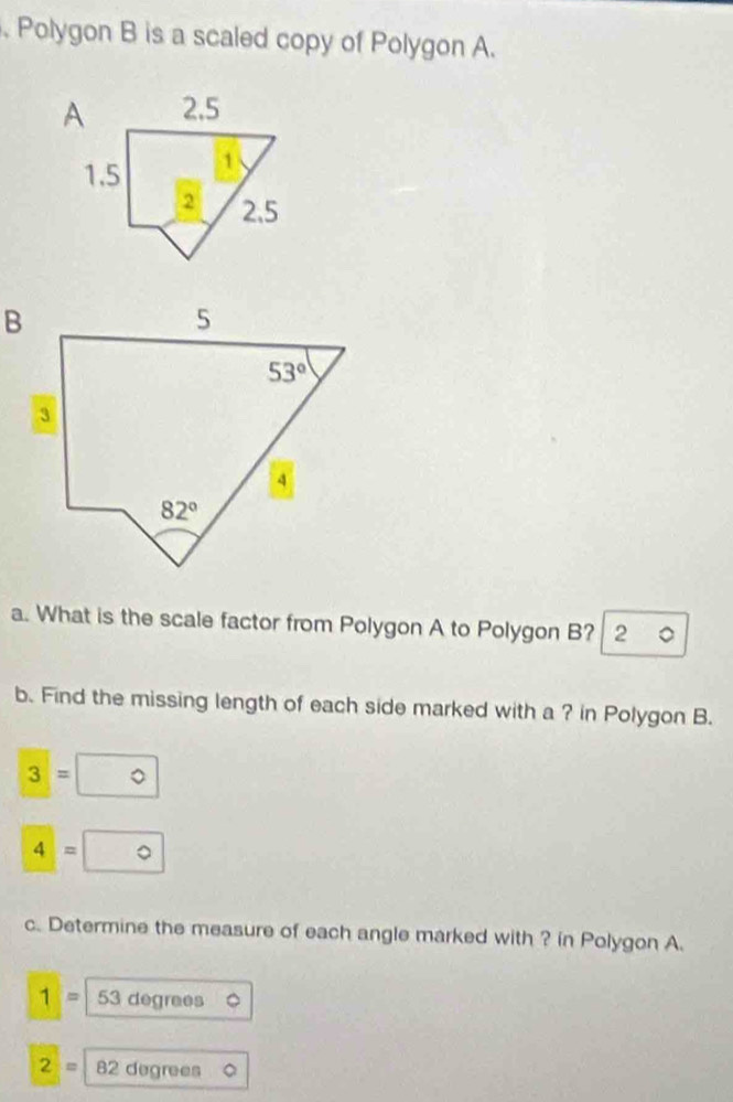 Polygon B is a scaled copy of Polygon A.
a. What is the scale factor from Polygon A to Polygon B? 2 a
b. Find the missing length of each side marked with a ? in Polygon B.
3=0
4=0
c. Determine the measure of each angle marked with ? in Polygon A.
1= 53 degrees
2= 82 degrees