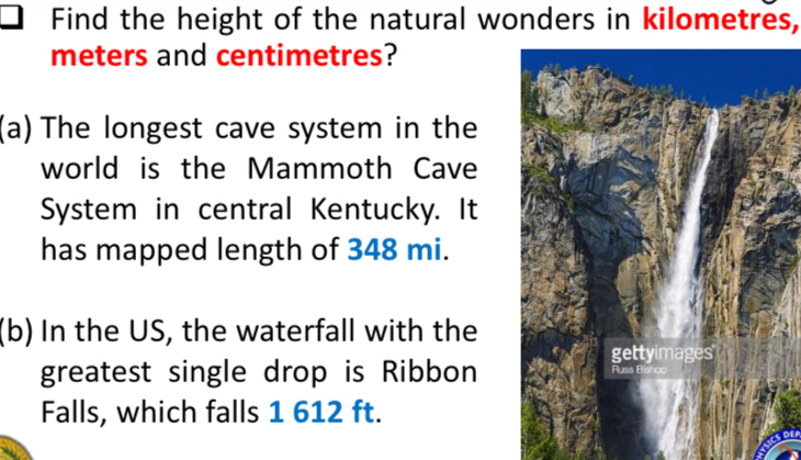 Find the height of the natural wonders in kilometres,
meters and centimetres? 
(a) The longest cave system in the 
world is the Mammoth Cave 
System in central Kentucky. It 
has mapped length of 348 mi. 
(b) In the US, the waterfall with the 
greatest single drop is Ribbon 
Falls, which falls 1 612 ft.