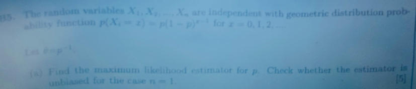 B5. The random variables X_1, X_2,... X_n are independent with geometric distribution prob- 
ability function p(X_i=x)=p(1-p)^x-1 for x=0,1,2,... 
Let θ =p^(-1). 
(a) Find the maximum likelihood estimator for p. Check whether the estimator is 
unbiased for the case n=1. 
[5]