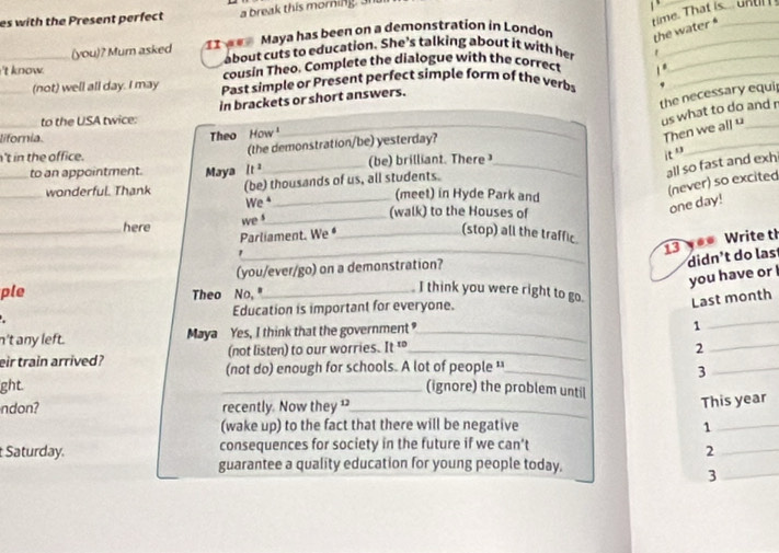 es with the Present perfect a break this morning. 3 

(you)? Mum asked 11 Maya has been on a demonstration in London 
the water ime. That is... u n 
about cuts to education. She’s talking about it with her 
_ 
_'t know. cousin Theo. Complete the dialogue with the correct 1 .__ 
_(not) well all day. I may Past simple or Present perfect simple form of the verbs 
the necessary equi 
_to the USA twice: in brackets or short answers. 
us what to do and r 
_ 
lifornia. 
Theo How ¹ 
Then we all “_ 
n't in the office. (the demonstration/be) yesterday? 
_to an appointment. Maya It^2 _ (be) brilliant. There _ 
it ” 
all so fast and exhi 
_wonderful. Thank (be) thousands of us, all students. 
(meet) in Hyde Park and 
(never) so excited one day! 
We *_ (walk) to the Houses of 
_here 
we _ 
Parliament. We _ 
_ 
(stop) all the traffic. 
13 ** Write th 
(you/ever/go) on a demonstration? 
didn't do las 
you have or 
ple Theo No, "_ 
I think you were right to go. Last month 
_ 
Education is important for everyone. 
n't any left. Maya Yes, I think that the government ?_ 
1 
(not listen) to our worries. It^(10) _ 2 
_ 
eir train arrived? (not do) enough for schools. A lot of people '_ 3_ 
ght. _(ignore) the problem until 
ndon? recently. Now they 1_ 
This year 
(wake up) to the fact that there will be negative 1_ 
Saturday. consequences for society in the future if we can't 
_2 
guarantee a quality education for young people today. 
_3