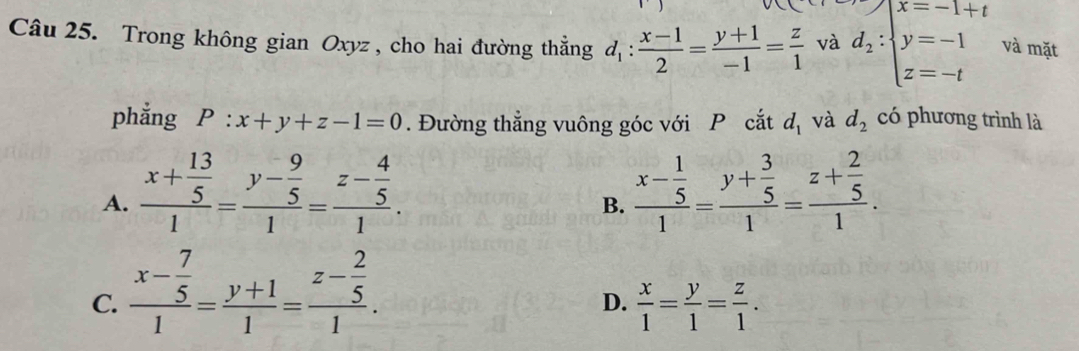 Trong không gian Oxyz , cho hai đường thẳng d_1: (x-1)/2 = (y+1)/-1 = z/1  và d_2:beginarrayl x=-1+t y=-1 z=-tendarray. và mặt
phẳng P:x+y+z-1=0. Đường thẳng vuông góc với P cắt d_1 và d_2 có phương trình là
A. frac x+ 13/5 1=frac y- 9/5 1=frac z- 4/5 1. frac x- 1/5 1=frac y+ 3/5 1=frac z+ 2/5 1. 
B.
C. frac x- 7/5 1= (y+1)/1 =frac z- 2/5 1.
D.  x/1 = y/1 = z/1 .