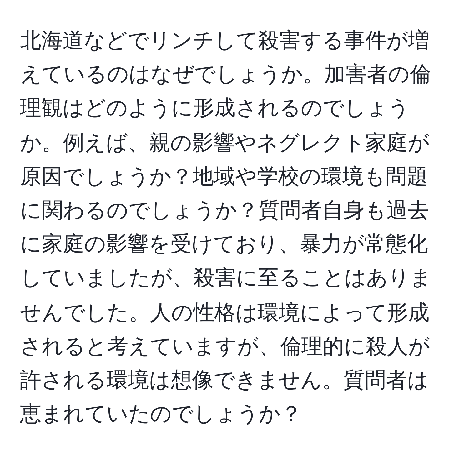 北海道などでリンチして殺害する事件が増えているのはなぜでしょうか。加害者の倫理観はどのように形成されるのでしょうか。例えば、親の影響やネグレクト家庭が原因でしょうか？地域や学校の環境も問題に関わるのでしょうか？質問者自身も過去に家庭の影響を受けており、暴力が常態化していましたが、殺害に至ることはありませんでした。人の性格は環境によって形成されると考えていますが、倫理的に殺人が許される環境は想像できません。質問者は恵まれていたのでしょうか？