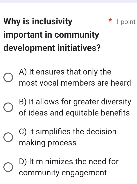 Why is inclusivity 1 point
important in community
development initiatives?
A) It ensures that only the
most vocal members are heard
B) It allows for greater diversity
of ideas and equitable benefits
C) It simplifies the decision-
making process
D) It minimizes the need for
community engagement