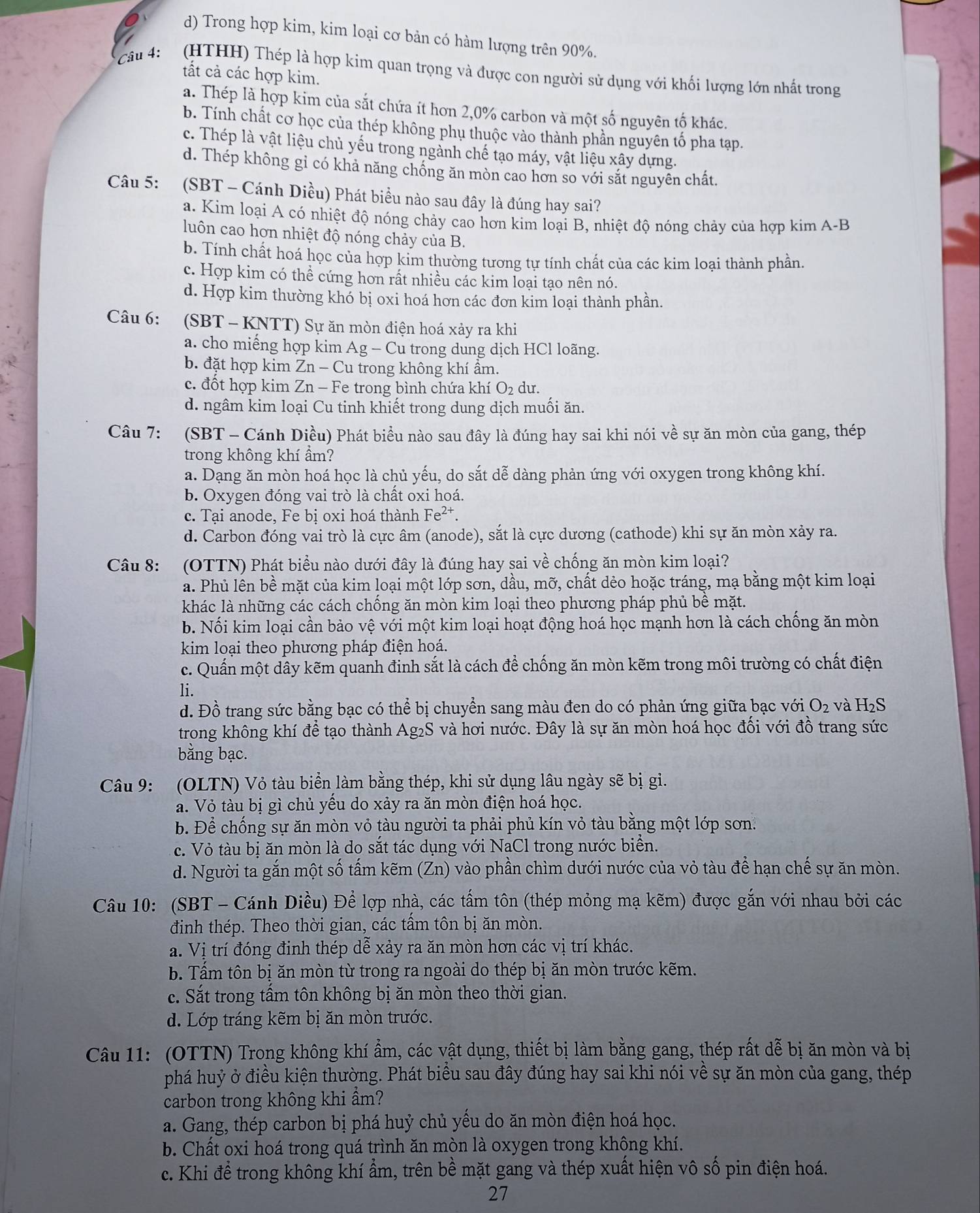 d) Trong hợp kim, kim loại cơ bản có hàm lượng trên 90%.
Câu 4:   (HTHH) Thép là hợp kim quan trọng và được con người sử dụng với khối lượng lớn nhất trong
tất cả các hợp kim.
a. Thép là hợp kim của sắt chứa ít hơn 2,0% carbon và một số nguyên tố khác.
b. Tính chất cơ học của thép không phụ thuộc vào thành phần nguyên tố pha tạp.
c. Thép là vật liệu chủ yếu trong ngành chế tạo máy, vật liệu xây dựng.
d. Thép không gỉ có khả năng chống ăn mòn cao hơn so với sắt nguyên chất.
Câu 5: (SBT - Cánh Diều) Phát biểu nào sau đây là đúng hay sai?
a. Kim loại A có nhiệt độ nóng chảy cao hơn kim loại B, nhiệt độ nóng chảy của hợp kim A-B
luôn cao hợn nhiệt độ nóng chảy của B.
b. Tính chất hoá học của hợp kim thường tương tự tính chất của các kim loại thành phần.
c. Hợp kim có thể cứng hơn rất nhiều các kim loại tạo nên nó.
d. Hợp kim thường khó bị oxi hoá hơn các đơn kim loại thành phần.
Câu 6: (SBT - KNTT) Sự ăn mòn điện hoá xảy ra khi
a. cho miếng hợp kim Ag-Cl u trong dung dịch HCl loãng.
b. đặt hợp kim Zn-Cu u trong không khí âm.
c. đốt hợp kim Zn-F e trong bình chứa khí O_2 du.
d. ngâm kim loại Cu tinh khiết trong dung dịch muối ăn.
Câu 7: (SBT - Cánh Diều) Phát biểu nào sau đây là đúng hay sai khi nói về sự ăn mòn của gang, thép
trong không khí ẩm?
a. Dạng ăn mòn hoá học là chủ yếu, do sắt dễ dàng phản ứng với oxygen trong không khí.
b. Oxygen đóng vai trò là chất oxi hoá.
c. Tại anode, Fe bị oxi hoá thành Fe^(2+).
d. Carbon đóng vai trò là cực âm (anode), sắt là cực dương (cathode) khi sự ăn mòn xảy ra.
Câu 8: (OTTN) Phát biểu nào dưới đây là đúng hay sai về chống ăn mòn kim loại?
a. Phủ lên bề mặt của kim loại một lớp sơn, dầu, mỡ, chất dẻo hoặc tráng, mạ bằng một kim loại
khác là những các cách chống ăn mòn kim loại theo phương pháp phủ bề mặt.
b. Nối kim loại cần bảo vệ với một kim loại hoạt động hoá học mạnh hơn là cách chống ăn mòn
kim loại theo phương pháp điện hoá.
c. Quấn một dây kẽm quanh đinh sắt là cách để chống ăn mòn kẽm trong môi trường có chất điện
li.
d. Đồ trang sức bằng bạc có thể bị chuyển sang màu đen do có phản ứng giữa bạc với O_2 và H_2S
trong không khí để tạo thành Ag₂S và hơi nước. Đây là sự ăn mòn hoá học đối với đồ trang sức
bằng bạc.
Câu 9: (OLTN) Vỏ tàu biển làm bằng thép, khi sử dụng lâu ngày sẽ bị gi.
a. Vỏ tàu bị gì chủ yếu do xảy ra ăn mòn điện hoá học.
b. Để chống sự ăn mòn vỏ tàu người ta phải phủ kín vỏ tàu bằng một lớp sơn:
c. Vỏ tàu bị ăn mòn là do sắt tác dụng với NaCl trong nước biển.
d. Người ta gắn một số tấm kẽm (Zn) vào phần chìm dưới nước của vỏ tàu để hạn chế sự ăn mòn.
Câu 10: (SBT - Cánh Diều) Để lợp nhà, các tấm tôn (thép mỏng mạ kẽm) được gắn với nhau bởi các
định thép. Theo thời gian, các tấm tôn bị ăn mòn.
a. Vị trí đóng đinh thép dễ xảy ra ăn mòn hơn các vị trí khác.
b. Tấm tôn bị ăn mòn từ trong ra ngoài do thép bị ăn mòn trước kẽm.
c. Sắt trong tấm tôn không bị ăn mòn theo thời gian.
d. Lớp tráng kẽm bị ăn mòn trước.
Câu 11: (OTTN) Trong không khí ẩm, các vật dụng, thiết bị làm bằng gang, thép rất dễ bị ăn mòn và bị
phá huỷ ở điều kiện thường. Phát biểu sau đây đúng hay sai khi nói về sự ăn mòn của gang, thép
carbon trong không khi ẩm?
a. Gang, thép carbon bị phá huỷ chủ yếu do ăn mòn điện hoá học.
b. Chất oxi hoá trong quá trình ăn mòn là oxygen trong không khí.
c. Khi để trong không khí ẩm, trên bề mặt gang và thép xuất hiện vô số pin điện hoá.
27