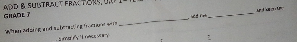 ADD & SUBTRACT FRACTIONS, BAY 
GRADE 7 
When adding and subtracting fractions with _, add the _and keep the 
. Simplify if necessary. 
7