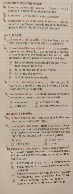 LEGGERE E COMPRENDERE
L'ambientazione del racconto Dove si trova il
castello in cui è ambientato il racconto?
Ludovico Chi era stato in vita Ludovico?
Il protagonista e la storia del fantasma Che co-
sa pensa il protagonista della storia del fantasma,
quando Miguel Otero Silva gliela racconta?
ANALIZZARE
a Gli ambienti del castello Quali ambienti del ca-
stello sono esplicitamente citati dal narratore?
Il risveglio nell'alcova di Ludovico Da quale det-
taglio, al suo risveglio, il protagonista sỉ accorge
di essere stato misteriosamente trasportato nella
stanza di Ludovico prima di notare tutto il resto?
dal copriletto impregnato del sangue fresco
della donna pugnalata
6 dal caminetto con le ceneri fredde
dal ritratto di Ludoviço
dall'odore di fragole fresche
Lo scarto tra fabula e intreccio Nel racconto lo
scarto tra la fabuía e l'intreccio è minimo o è note-
vole? Motiva la tua risposta.
La seconda ellissi Quanto dura l'arco temporale
del racconto omesso nella seconda ellissi?
a cinque ore c ventiquattro ore
b sette ore un tempo indeterminato
LESSICO E LINGUA
L'amore contrastato Che cosa significa l'espres-
sione amore contrastato (riga 27)
La congiunzione come Nella frase ci raccontò co-
me in un momento di follía del cuore avesse pugnala
to la sua dama nel letto in cui si erano appena amati
(righe 28-29) la congiunzione come significa:
a che C in che modo
b] il fatto che dl quando
1 Il pittore e il suo tempo L'espressione dipínto da
un qualche maestro forentino che non aveva avuto
la fortuna di sopravvivere al suo tempo (righe 48-49)
significa che:
il pittore fiorentino è morto prematuramente
5 il pittore fiorentino ha avuto poco tempo per
dipingere
c il pittore fiorentino, pur noto ai suoi tempi, non
ha conservato la sua fama nei secoli successivi
il pittore fiorentino non ha mai raggiunto
alcuna notorietà, nemmeno ai suoi tempi