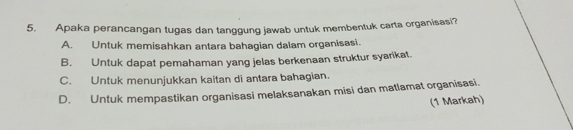 Apaka perancangan tugas dan tanggung jawab untuk membentuk carta organisasi?
A. Untuk memisahkan antara bahagian dalam organisasi.
B. Untuk dapat pemahaman yang jelas berkenaan struktur syarikat.
C. Untuk menunjukkan kaitan di antara bahagian.
D. Untuk mempastikan organisasi melaksanakan misi dan matlamat organisasi.
(1 Markah)