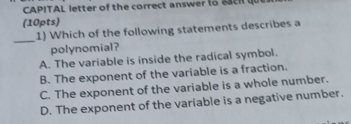 CAPITAL letter of the correct answer to each que
(10pts)
_
1) Which of the following statements describes a
polynomial?
A. The variable is inside the radical symbol.
B. The exponent of the variable is a fraction.
C. The exponent of the variable is a whole number.
D. The exponent of the variable is a negative number.