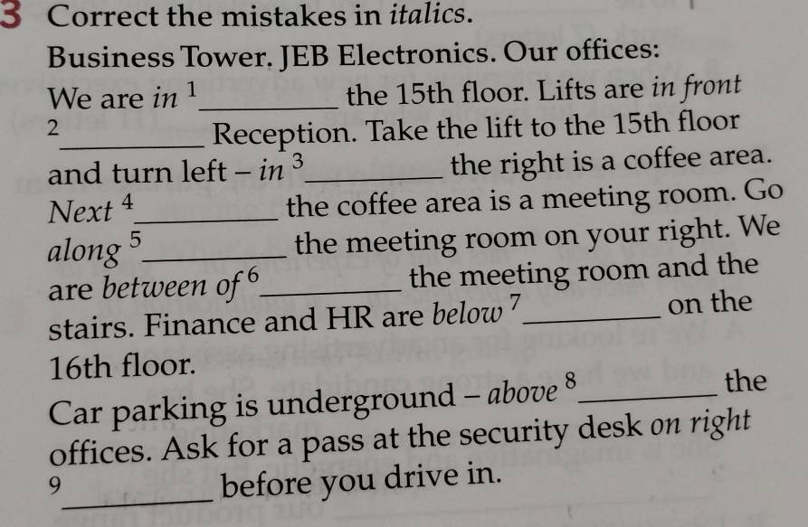 the mistakes in italics. 
Business Tower. JEB Electronics. Our offices: 
We are in 1 _ the 15th floor. Lifts are in front 
2 
_Reception. Take the lift to the 15th floor 
and turn left - in ³_ 
the right is a coffee area. 
Next 4_ the coffee area is a meeting room. Go 
along 5 _ the meeting room on your right. We 
are between of _the meeting room and the 
stairs. Finance and HR are below 7 _ on the
16th floor. 
Car parking is underground - above 8 _ 
the 
offices. Ask for a pass at the security desk on right 
_ 
9 
before you drive in.