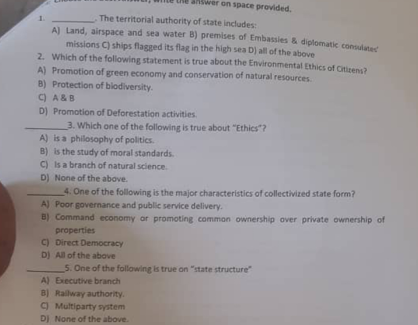 le the answer on space provided.
1 _. The territorial authority of state includes:
A) Land, airspace and sea water B) premises of Embassies & diplomatic consulates'
missions C) ships flagged its flag in the high sea D) all of the above
2. Which of the foliowing statement is true about the Environmental Ethics of Citizens?
A) Promotion of green economy and conservation of natural resources.
B) Protection of biodiversity.
C) A & B
D) Promotion of Deforestation activities.
_3. Which one of the following is true about “Ethics”?
A) is a philosophy of politics.
B) is the study of moral standards.
C) Is a branch of natural science.
D) None of the above.
_4. One of the following is the major characteristics of collectivized state form?
A) Poor governance and public service delivery.
B) Command economy or promoting common ownership over private ownership of
properties
C) Direct Democracy
D) All of the above
_5. One of the following is true on “state structure”
A) Executive branch
B) Railway authority.
C) Multiparty system
D) None of the above.