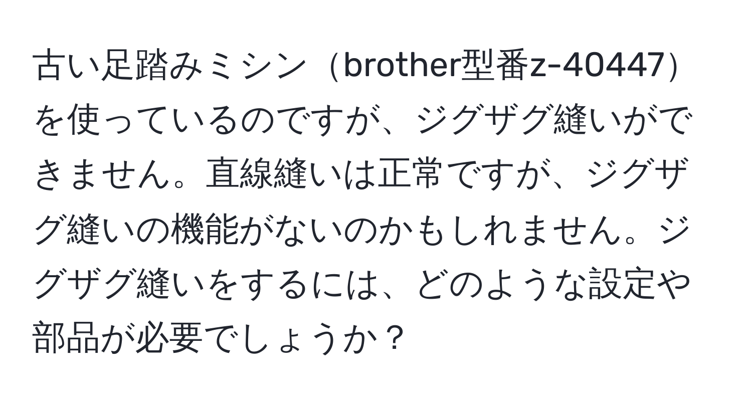 古い足踏みミシンbrother型番z-40447を使っているのですが、ジグザグ縫いができません。直線縫いは正常ですが、ジグザグ縫いの機能がないのかもしれません。ジグザグ縫いをするには、どのような設定や部品が必要でしょうか？