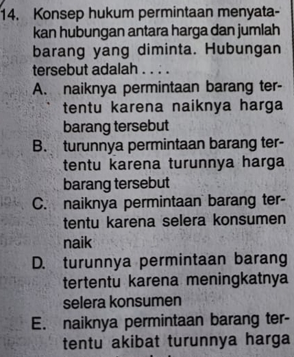 Konsep hukum permintaan menyata-
kan hubungan antara harga dan jumlah
barang yang diminta. Hubungan
tersebut adalah . . . .
A. naiknya permintaan barang ter-
tentu karena naiknya harga
barang tersebut
B. turunnya permintaan barang ter-
tentu karena turunnya harga
barang tersebut
C. naiknya permintaan barang ter-
tentu karena selera konsumen
naik
D. turunnya permintaan barang
tertentu karena meningkatnya
selera konsumen
E. naiknya permintaan barang ter-
tentu akibat turunnya harga