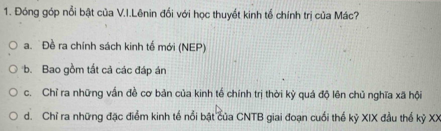 Đóng góp nổi bật của V.I.Lênin đối với học thuyết kinh tế chính trị của Mác?
a. Đề ra chính sách kinh tế mới (NEP)
b. Bao gồm tất cả các đáp án
c. Chỉ ra những vấn đề cơ bản của kinh tế chính trị thời kỳ quá độ lên chủ nghĩa xã hội
d. Chỉ ra những đặc điểm kinh tế nổi bật của CNTB giai đoạn cuối thế kỷ XIX đầu thế kỷ XX