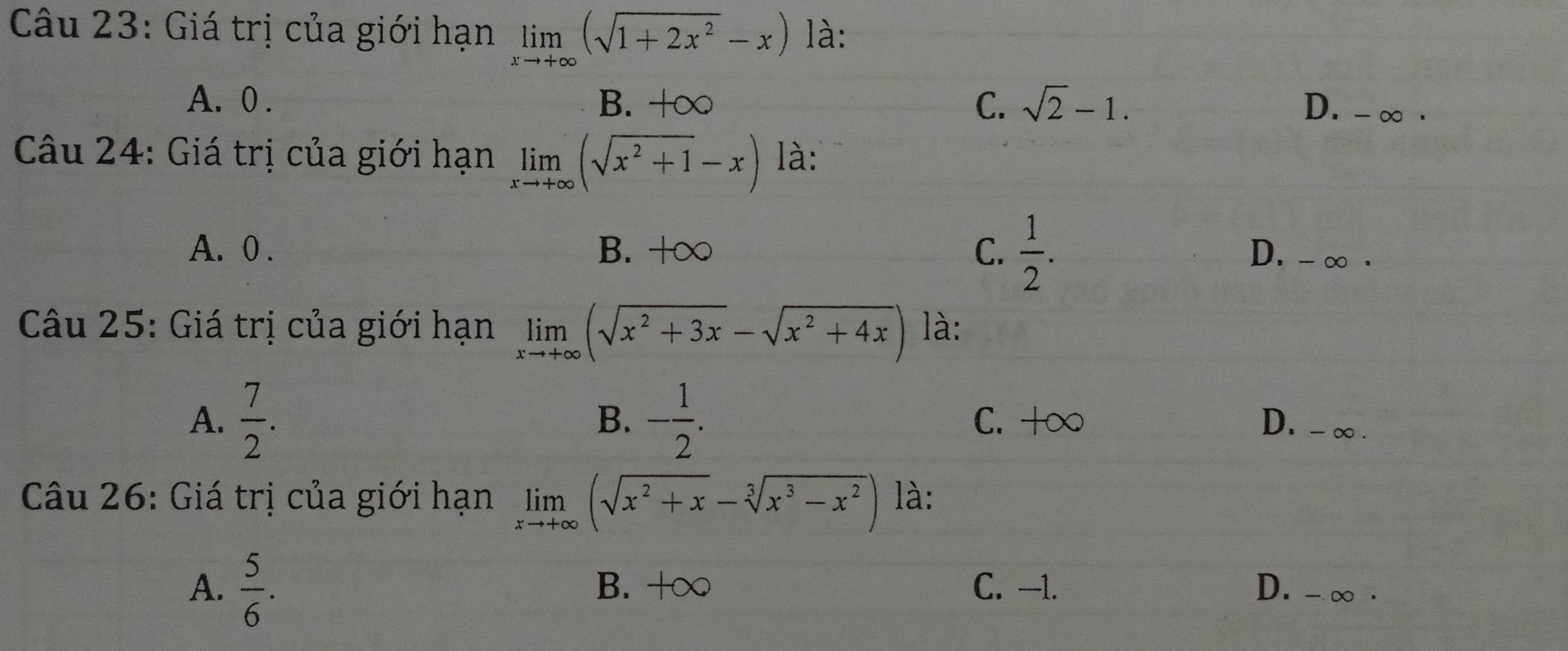 Giá trị của giới hạn limlimits _xto +∈fty (sqrt(1+2x^2)-x) là:
A. 0. B. +∞ C. sqrt(2)-1.
D. -∞ ·
Câu 24: Giá trị của giới hạn limlimits _xto +∈fty (sqrt(x^2+1)-x) là:
A. 0. B. +∞ C.  1/2 . D. - ∞ ·
Câu 25: Giá trị của giới hạn limlimits _xto +∈fty (sqrt(x^2+3x)-sqrt(x^2+4x)) là:
B、
A.  7/2 . - 1/2 . C. +∞ D. -∞.
Câu 26: Giá trị của giới hạn limlimits _xto +∈fty (sqrt(x^2+x)-sqrt[3](x^3-x^2)) là:
A.  5/6 . B. +∞ C. —1. D. - ∞.