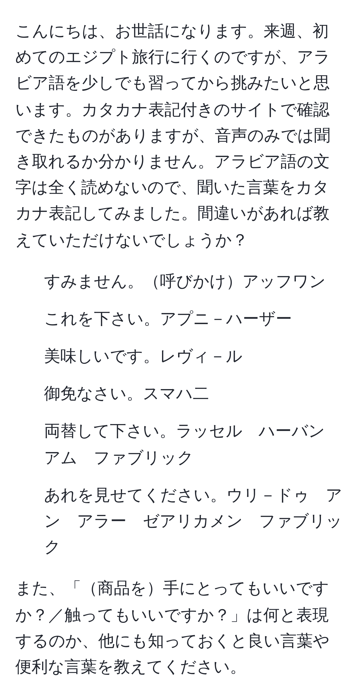 こんにちは、お世話になります。来週、初めてのエジプト旅行に行くのですが、アラビア語を少しでも習ってから挑みたいと思います。カタカナ表記付きのサイトで確認できたものがありますが、音声のみでは聞き取れるか分かりません。アラビア語の文字は全く読めないので、聞いた言葉をカタカナ表記してみました。間違いがあれば教えていただけないでしょうか？

1. すみません。呼びかけアッフワン  
2. これを下さい。アプニ－ハーザー  
3. 美味しいです。レヴィ－ル  
4. 御免なさい。スマハ二  
5. 両替して下さい。ラッセル　ハーバン　アム　ファブリック  
6. あれを見せてください。ウリ－ドゥ　アン　アラー　ゼアリカメン　ファブリック  

また、「商品を手にとってもいいですか？／触ってもいいですか？」は何と表現するのか、他にも知っておくと良い言葉や便利な言葉を教えてください。