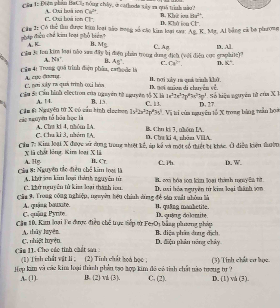 Điện phân BaCl₂ nóng cháy, ở cathode xảy ra quá trình nào?
A. Oxi hoá ion Ca^(2+). B. Khử ion Ba^(2+).
C. Oxi hoá ion CF.
D. Khử ion Cl .
Câu 2: Cỏ thể thu được kim loại nào trong số các kim loại sau: Ag, K, Mg, Al bằng cả ba phương
pháp điều chế kim loại phổ biển?
A. K. B, Mg. C. Ag. D. Al.
Câu 3: Iọn kim loại nào sau đây bị điện phân trong dung dịch (với điện cực graphite)?
A. Na*.
B. Ag^+.
C. Ca^(2+). D. K^+.
Câu 4: Trong quá trình điện phân, cathode là
A. cực dương. B. nơi xảy ra quá trình khử.
C. nơi xảy ra quá trình oxi hóa. D. nơi anion di chuyển về.
ầu 5: Cầu hình electron của nguyên tử nguyên tố X là 1s^22s^22p^63s^23p^1 Số hiệu nguyên tử của X I
A. 14. B. 15. C. 13. D. 27.
Cu 6: Nguyên tử X có cấu hình electron 1s^22s^22p^63s^1
các nguyên tổ hóa học là V Vị trí của nguyên tố X trong bảng tuần hoà
A. Chu kì 4, nhóm IA. B. Chu kì 3, nhóm IA.
C. Chu kì 3, nhóm IA. D. Chu kì 4, nhóm VIIA.
Câu 7: Kim loại X được sử dụng trong nhiệt kế, áp kế và một số thiết bị khác. Ở điều kiện thườn
X là chất lỏng. Kim loại X là
A. Hg. B. Cr. C. Pb. D. W.
Cu 8: Nguyên tắc điều chế kim loại là
A. khử ion kim loại thành nguyên tử. B. oxi hóa ion kim loại thành nguyên tử.
C. khử nguyên tử kim loại thành ion. D. oxi hóa nguyên tử kim loại thành ion.
Câu 9. Trong công nghiệp, nguyên liệu chính dùng để sản xuất nhôm là
A. quặng bauxite. B. quặng manhetite.
C. quặng Pyrite. D. quặng dolomite.
Câu 10. Kim loại Fe được điều chế trực tiếp từ I Fe_2O_3 bằng phương pháp
A. thủy luyện.  B. điện phân dung dịch.
C. nhiệt luyện. D. điện phân nóng chảy.
Câu 11. Cho các tính chất sau :
(1) Tính chất vật lí ; (2) Tính chất hoá học ; (3) Tính chất cơ học.
Hợp kim và các kim loại thành phần tạo hợp kim đó có tính chất nào tương tự ?
A. (1). B. (2) và (3). C. (2). D. (1) và (3).