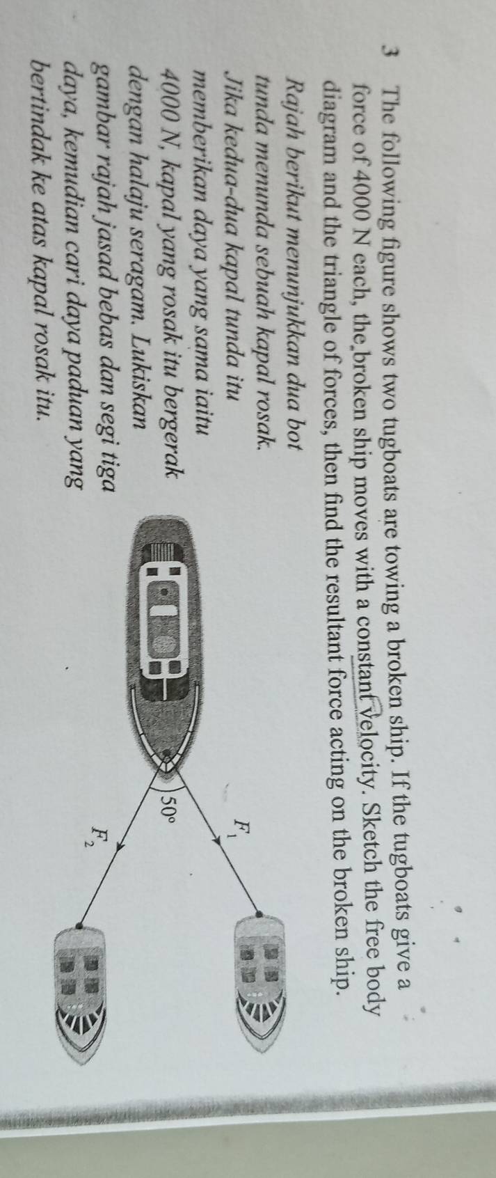 The following figure shows two tugboats are towing a broken ship. If the tugboats give a
force of 4000 N each, the broken ship moves with a constant velocity. Sketch the free body
diagram and the triangle of forces, then find the resultant force acting on the broken ship.
Rajah berikut menunjukkan dua bot
tunda menunda sebuah kapal rosak.
Jika kedua-dua kapal tunda itu
memberikan daya yang sama iaitu 
4000 N, kapal yang rosak itu bergerak
dengan halaju seragam. Lukiskan
gambar rajah jasad bebas dan segi tig
daya, kemudian cari daya paduan yan
bertindak ke atas kapal rosak itu.