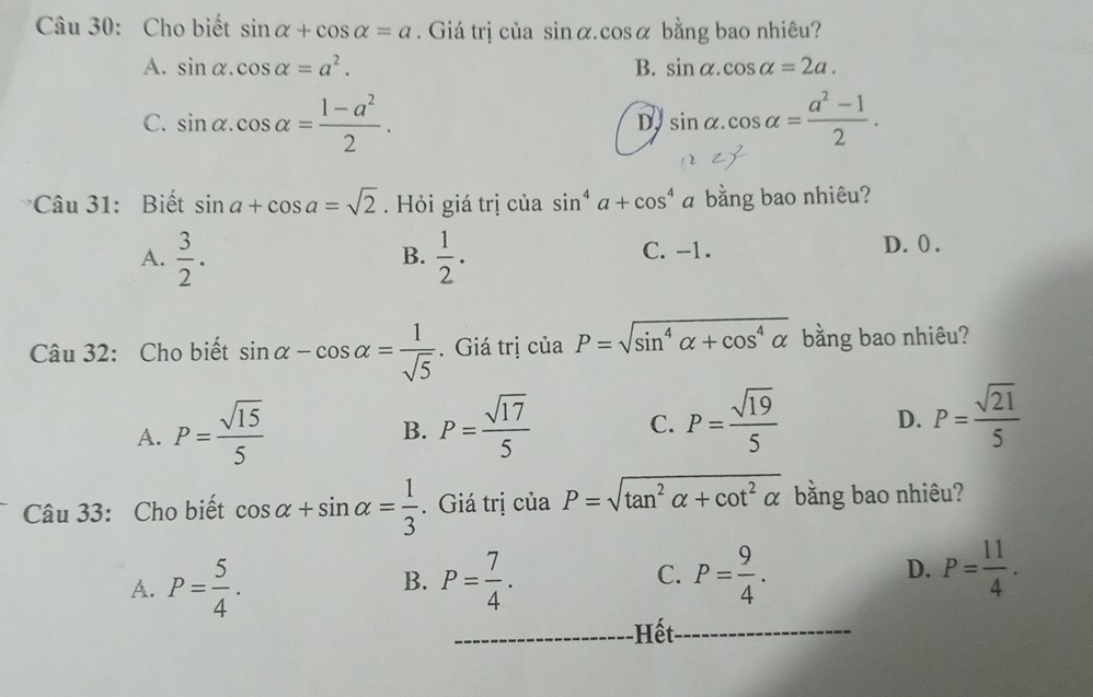 Cho biết sin alpha +cos alpha =a. Giá trị của sin alpha .cos alpha bằng bao nhiêu?
A. sin alpha .cos alpha =a^2. B. sin alpha .cos alpha =2a.
C. sin alpha .cos alpha = (1-a^2)/2 . sin alpha .cos alpha = (a^2-1)/2 . 
D
Câu 31: Biết sin a+cos a=sqrt(2). Hỏi giá trị của sin^4a+cos^4 bằng bao nhiêu?
A.  3/2 .  1/2 . C. -1. D. 0.
B.
Câu 32: Cho biết sin alpha -cos alpha = 1/sqrt(5) . Giá trị ciaP=sqrt(sin^4alpha +cos^4alpha ) bằng bao nhiêu?
A. P= sqrt(15)/5  P= sqrt(17)/5  C. P= sqrt(19)/5  D. P= sqrt(21)/5 
B.
Câu 33: Cho biết cos alpha +sin alpha = 1/3 . Giá trị của P=sqrt(tan^2alpha +cot^2alpha ) bằng bao nhiêu?
A. P= 5/4 . P= 7/4 . C. P= 9/4 . D. P= 11/4 . 
B.
_Hết_