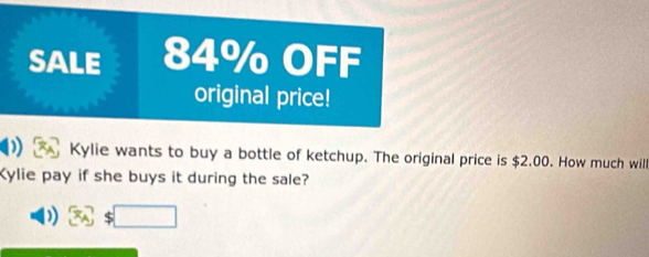 SALE 84% OFF 
original price! 
Kylie wants to buy a bottle of ketchup. The original price is $2.00. How much will 
Kylie pay if she buys it during the sale? 
) $□