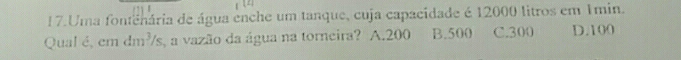 Uma fontenária de água enche um tanque, cuja capacidade é 12000 litros em 1min.
Qual é, em dm²/s, a vazão da água na torneira? A. 200 B. 500 C. 300 D. 100