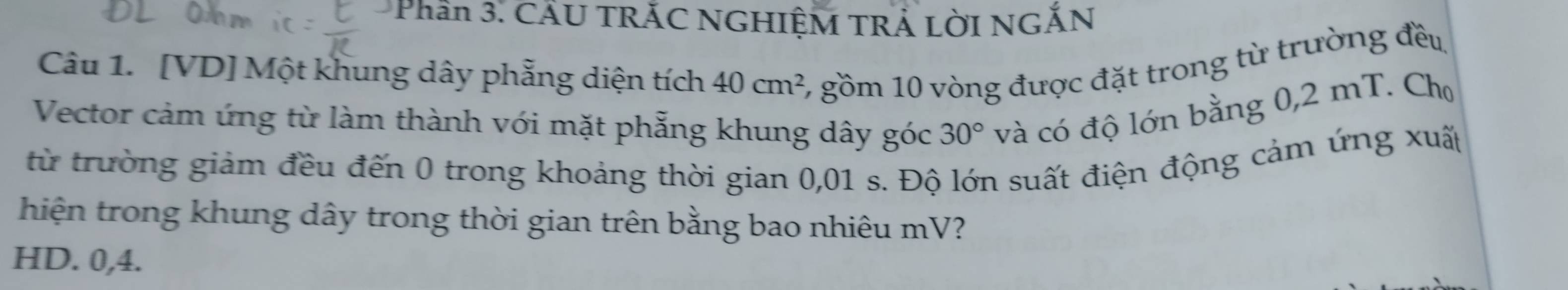 Phần 3. CÂU TRÃC NGHIỆM TRẢ LờI NGĂN
Câu 1. [VD] Một khung dây phẳng diện tích 40cm^2 6 gồm 10 vòng được đặt trong từ trường đều
Vector cảm ứng từ làm thành với mặt phẫng khung dây góc 30° và có độ lớn bằng 0,2 mT. Cho
từ trường giảm đều đến 0 trong khoảng thời gian 0,01 s. Độ lớn suất điện động cảm ứng xuấp
hiện trong khung dây trong thời gian trên bằng bao nhiêu mV?
HD. 0, 4.