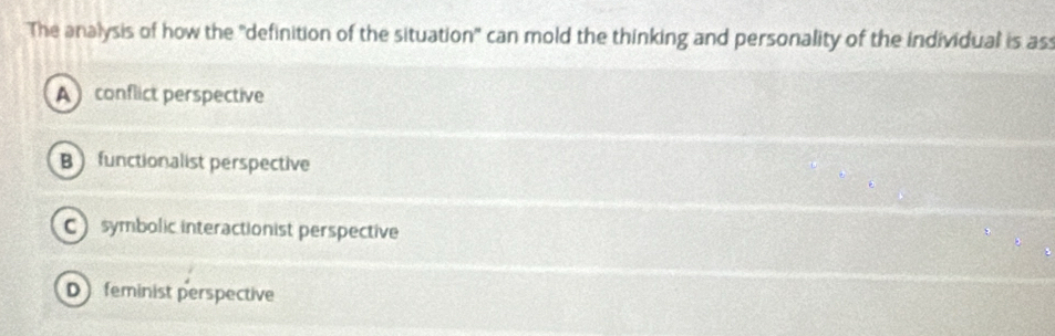 The analysis of how the 'definition of the situation" can mold the thinking and personality of the individual is ass
A conflict perspective
B functionalist perspective
Csymbolic interactionist perspective
D feminist perspective