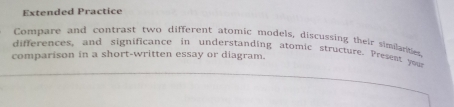 Extended Practice 
Compare and contrast two different atomic models, discussing their similarties 
differences, and significance in understanding atomic structure. Present your 
comparison in a short-written essay or diagram.