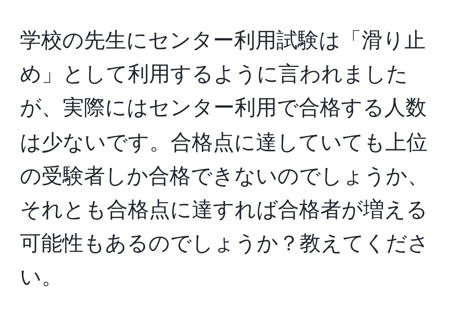 学校の先生にセンター利用試験は「滑り止め」として利用するように言われましたが、実際にはセンター利用で合格する人数は少ないです。合格点に達していても上位の受験者しか合格できないのでしょうか、それとも合格点に達すれば合格者が増える可能性もあるのでしょうか？教えてください。