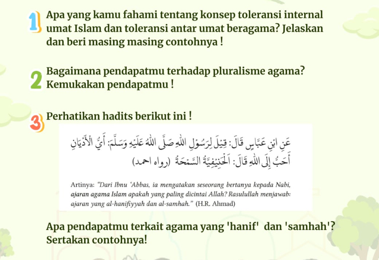 Apa yang kamu fahami tentang konsep toleransi internal 
umat Islam dan toleransi antar umat beragama? Jelaskan 
dan beri masing masing contohnya ! 
Bagaimana pendapatmu terhadap pluralisme agama? 
2 Kemukakan pendapatmu ! 
3 Perhatikan hadits berikut ini ! 
tsv ofpie, cie ain jie din joedjs je jse gnge 
c ) a d í je à je 
Artinya: “Dari Ibnu ‘Abbas, ia mengatakan seseorang bertanya kepada Nabi, 
ajaran agama Islam apakah yang paling dicintai Allah? Rasulullah menjawab: 
ajaran yang al-hanifiyyah dan al-samhah.” (H.R. Ahmad) 
Apa pendapatmu terkait agama yang 'hanif' dan 'samhah'? 
Sertakan contohnya!