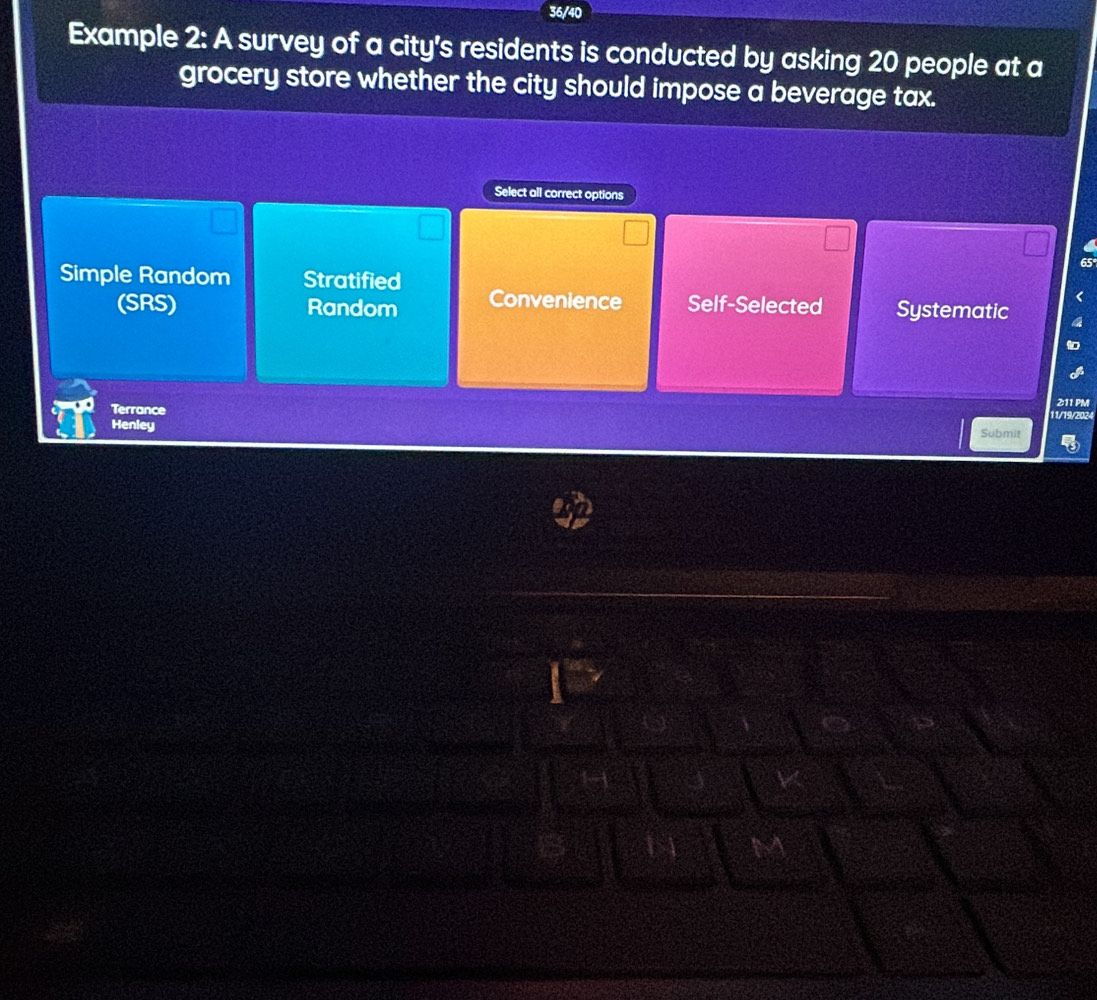 36/40
Example 2: A survey of a city's residents is conducted by asking 20 people at a
grocery store whether the city should impose a beverage tax.
Select all correct options
Simple Random Stratified
(SRS) Random Convenience Self-Selected Systematic
Henley 11/19/2 2:11 PM
Terrance Submit