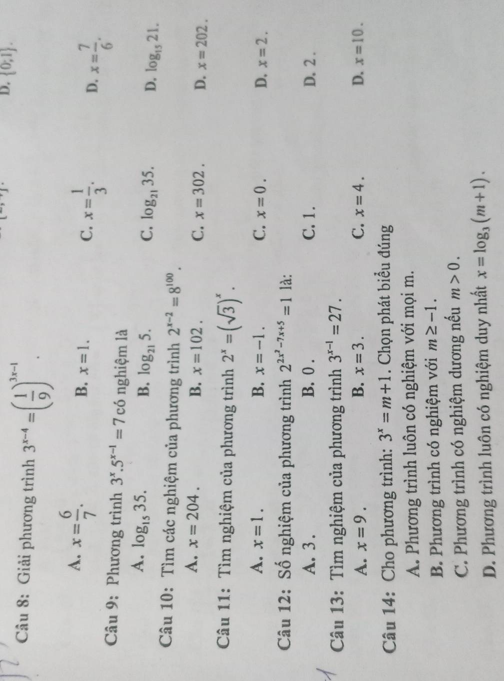 Giải phương trình 3^(x-4)=( 1/9 )^3x-1.
[^-,^-]
D.  0;1 .
A. x= 6/7 .
B. x=1.
C. x= 1/3 .
D. x= 7/6 .
Câu 9: Phương trình 3^x.5^(x-1)=7c6 nghiệm là
A. log _1535.
B. log _215. C. log _2135. D. log _1521.
Câu 10: Tìm các nghiệm của phương trình 2^(x-2)=8^(100).
A. x=204. B. x=102. C. x=302. D. x=202.
Câu 11: Tìm nghiệm của phương trình 2^x=(sqrt(3))^x.
A. x=1. B. x=-1. C. x=0. D. x=2.
Câu 12: Số nghiệm của phương trình 2^(2x^2)-7x+5=1 là:
A. 3 . B. 0 . C.1. D. 2 .
Câu 13: Tìm nghiệm của phương trình 3^(x-1)=27.
A. x=9. B. x=3. C. x=4. D. x=10.
Câu 14: Cho phương trình: 3^x=m+1. Chọn phát biểu đúng
A. Phương trình luôn có nghiệm với mọi m.
B. Phương trình có nghiệm với m≥ -1.
C. Phương trình có nghiệm dương nếu m>0.
D. Phương trình luôn có nghiệm duy nhất x=log _3(m+1).