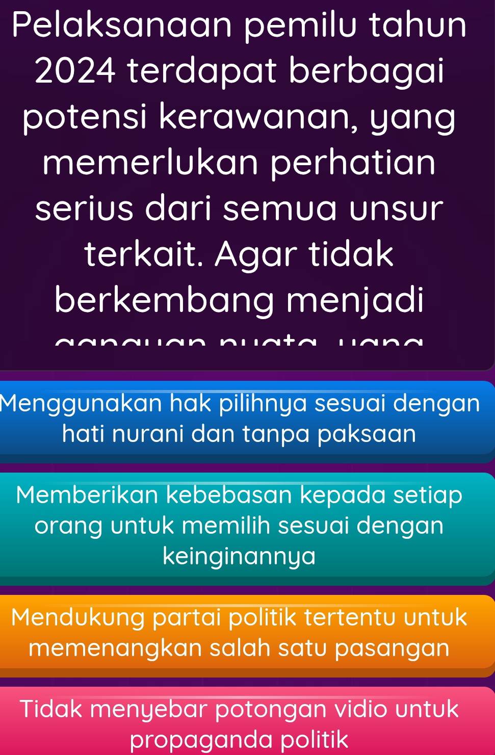 Pelaksanaan pemilu tahun
2024 terdapat berbagai
potensi kerawanan, yang
memerlukan perhatian
serius dari semua unsur
terkait. Agar tidak
berkembang menjadi
Menggunakan hak pilihnya sesuai dengan
hati nurani dan tanpa paksaan
Memberikan kebebasan kepada setiap
orang untuk memilih sesuai dengan
keinginannya
Mendukung partai politik tertentu untuk
memenangkan salah satu pasangan
Tidak menyebar potongan vidio untuk
propaganda politik