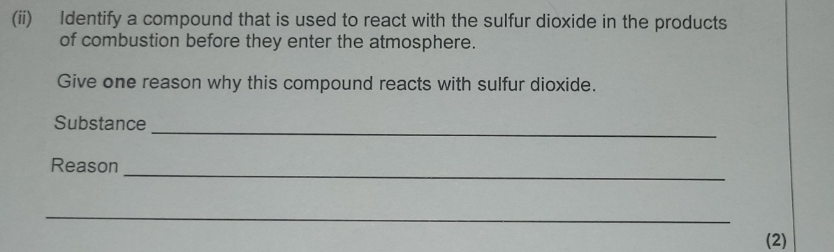 (ii) Identify a compound that is used to react with the sulfur dioxide in the products 
of combustion before they enter the atmosphere. 
Give one reason why this compound reacts with sulfur dioxide. 
Substance 
_ 
_ 
Reason 
_ 
(2)