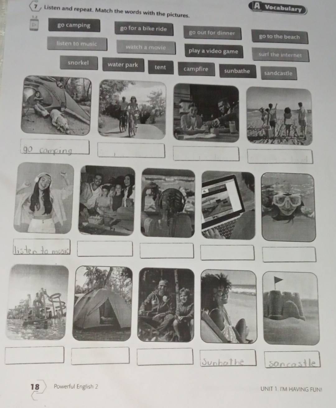 A Vocabulary
7 Listen and repeat. Match the words with the pictures.
1.2
D> go camping go for a bike ride go out for dinner go to the beach
listen to music watch a movie play a video game surf the internet
18 Powerful English 2 UNIT 1. I'M HAVING FUN!