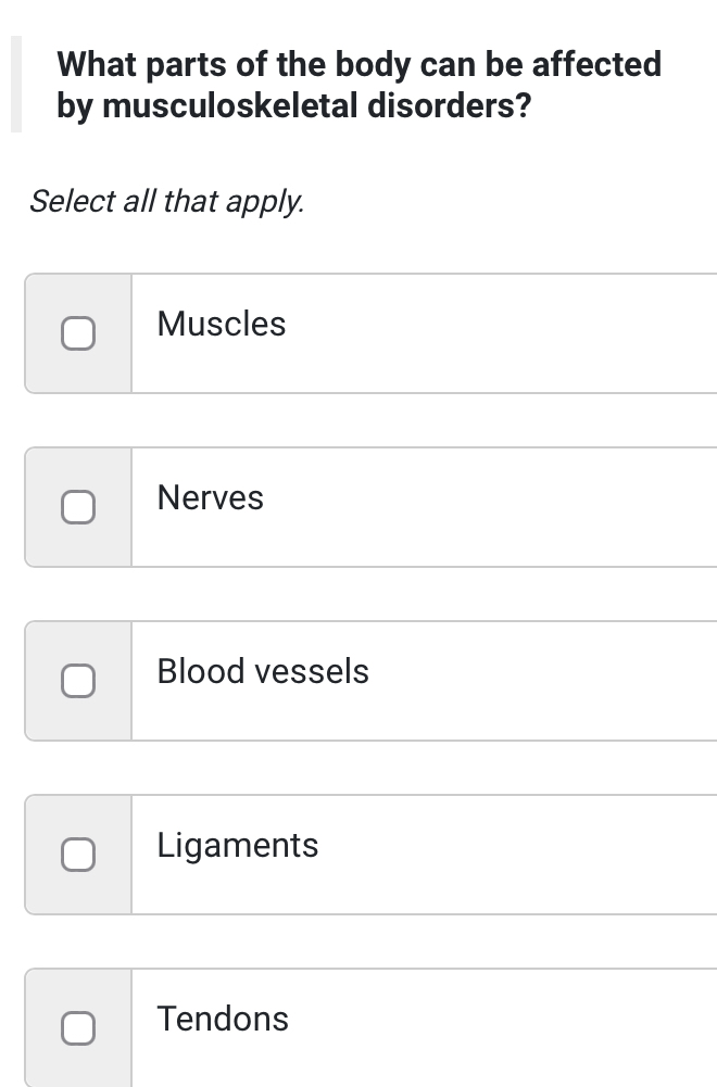 What parts of the body can be affected
by musculoskeletal disorders?
Select all that apply.
Muscles
Nerves
Blood vessels
Ligaments
Tendons