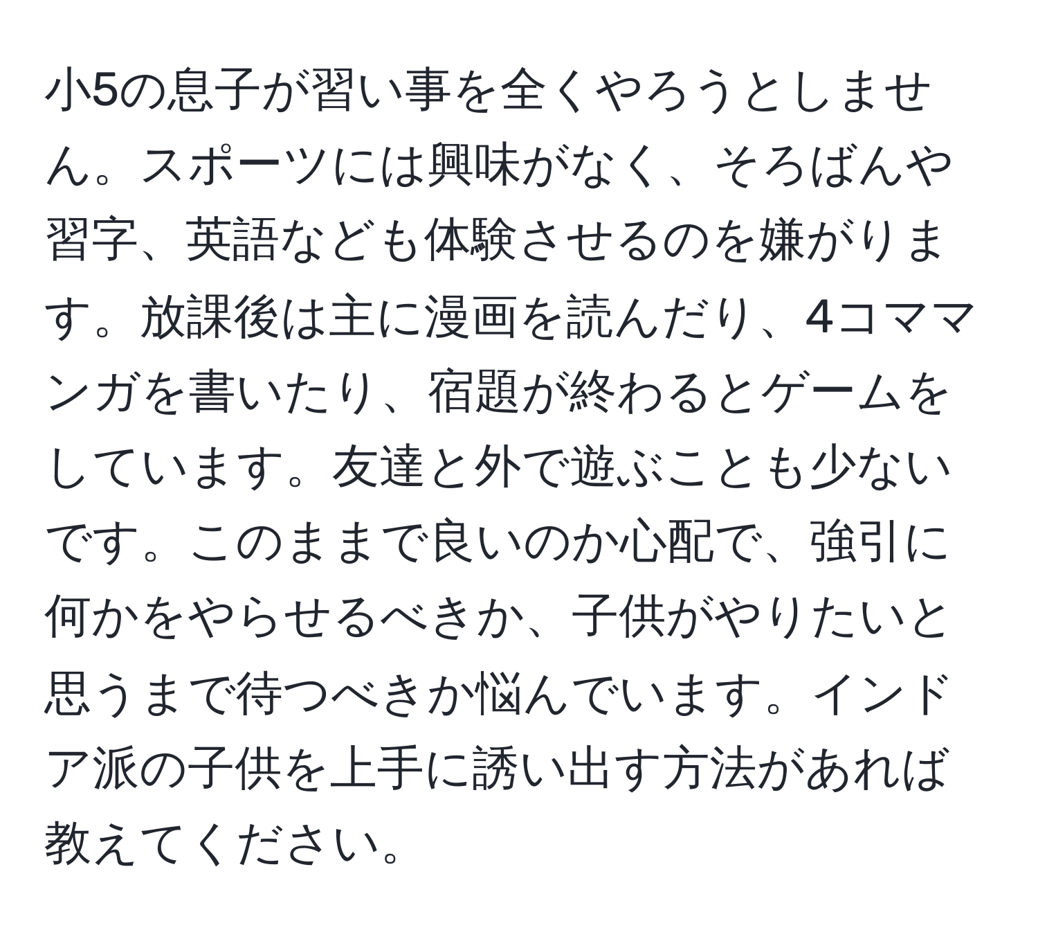 小5の息子が習い事を全くやろうとしません。スポーツには興味がなく、そろばんや習字、英語なども体験させるのを嫌がります。放課後は主に漫画を読んだり、4コママンガを書いたり、宿題が終わるとゲームをしています。友達と外で遊ぶことも少ないです。このままで良いのか心配で、強引に何かをやらせるべきか、子供がやりたいと思うまで待つべきか悩んでいます。インドア派の子供を上手に誘い出す方法があれば教えてください。