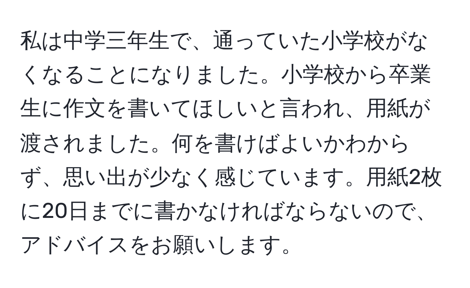 私は中学三年生で、通っていた小学校がなくなることになりました。小学校から卒業生に作文を書いてほしいと言われ、用紙が渡されました。何を書けばよいかわからず、思い出が少なく感じています。用紙2枚に20日までに書かなければならないので、アドバイスをお願いします。