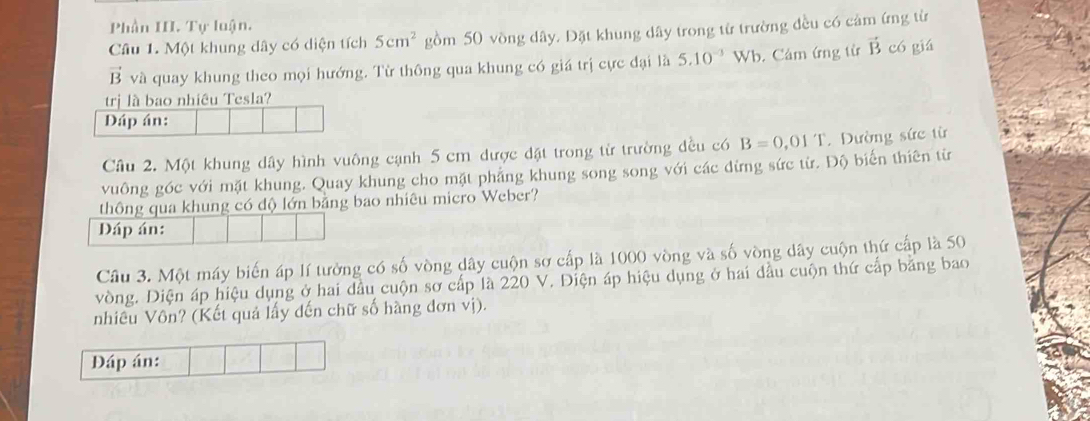 Phần III. Tự luận. 
Câu 1. Một khung dây có diện tích 5cm^2 gồm 50 vồng dây. Đặt khung dây trong từ trường đều có cảm ứng từ
vector B và quay khung theo mọi hướng. Từ thông qua khung có giá trị cực đại là 5.10^(-3) Wb. Cảm ứng từ vector B có giá 
trị là bao nhiều Tesla? 
Dáp án: 
Câu 2. Một khung dây hình vuông cạnh 5 cm được đặt trong từ trường đều có B=0,01T. Dường sức từ 
vuông góc với mặt khung. Quay khung cho mặt phẳng khung song song với các dừng sức từ. Độ biến thiên từ 
thông qua khung có độ lớn bằng bao nhiêu micro Weber? 
Đáp án: 
Cầu 3. Một máy biến áp lí tưởng có số vòng dây cuộn sơ cấp là 1000 vòng và số vòng dây cuộn thứ cấp là 50
vòng. Diện áp hiệu dụng ở hai đầu cuộn sơ cấp là 220 V. Điện áp hiệu dụng ở hai dầu cuộn thứ cấp băng bao 
nhiêu Vôn? (Kết quả lấy dến chữ số hàng đơn vị). 
Đáp án: