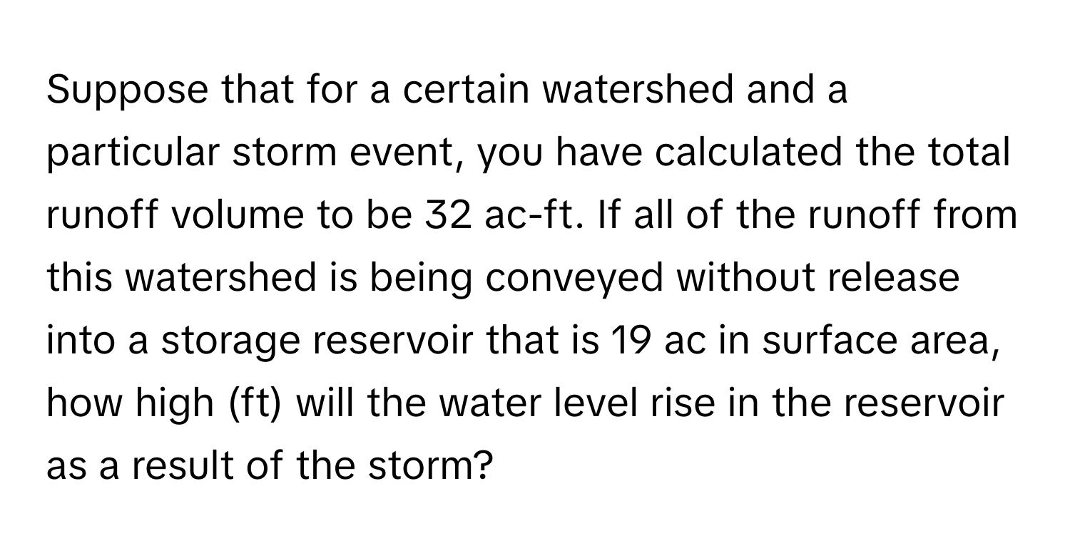 Suppose that for a certain watershed and a particular storm event, you have calculated the total runoff volume to be 32 ac-ft. If all of the runoff from this watershed is being conveyed without release into a storage reservoir that is 19 ac in surface area, how high (ft) will the water level rise in the reservoir as a result of the storm?