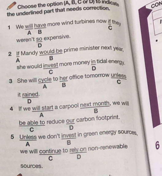 Choose the option (A, B, C or D) to indicate CON
the underlined part that needs correction.

1 We will have more wind turbines now if they overline C
A B
weren't  SO/D  expensive.
2 If Mandy would be prime minister next year,
A B
she would invest more money in tidal energy.
overline D
C
3 She will cycle to her office tomorrow unless
C
A · 
it rained.
D
4 If we will start a carpool next month, we will
B
A
be able to reduce our carbon footprint.
C
D
5 Unless we don't invest in green energy sources.
A
B
we will continue to rely on non-renewable 6
C D
sources.