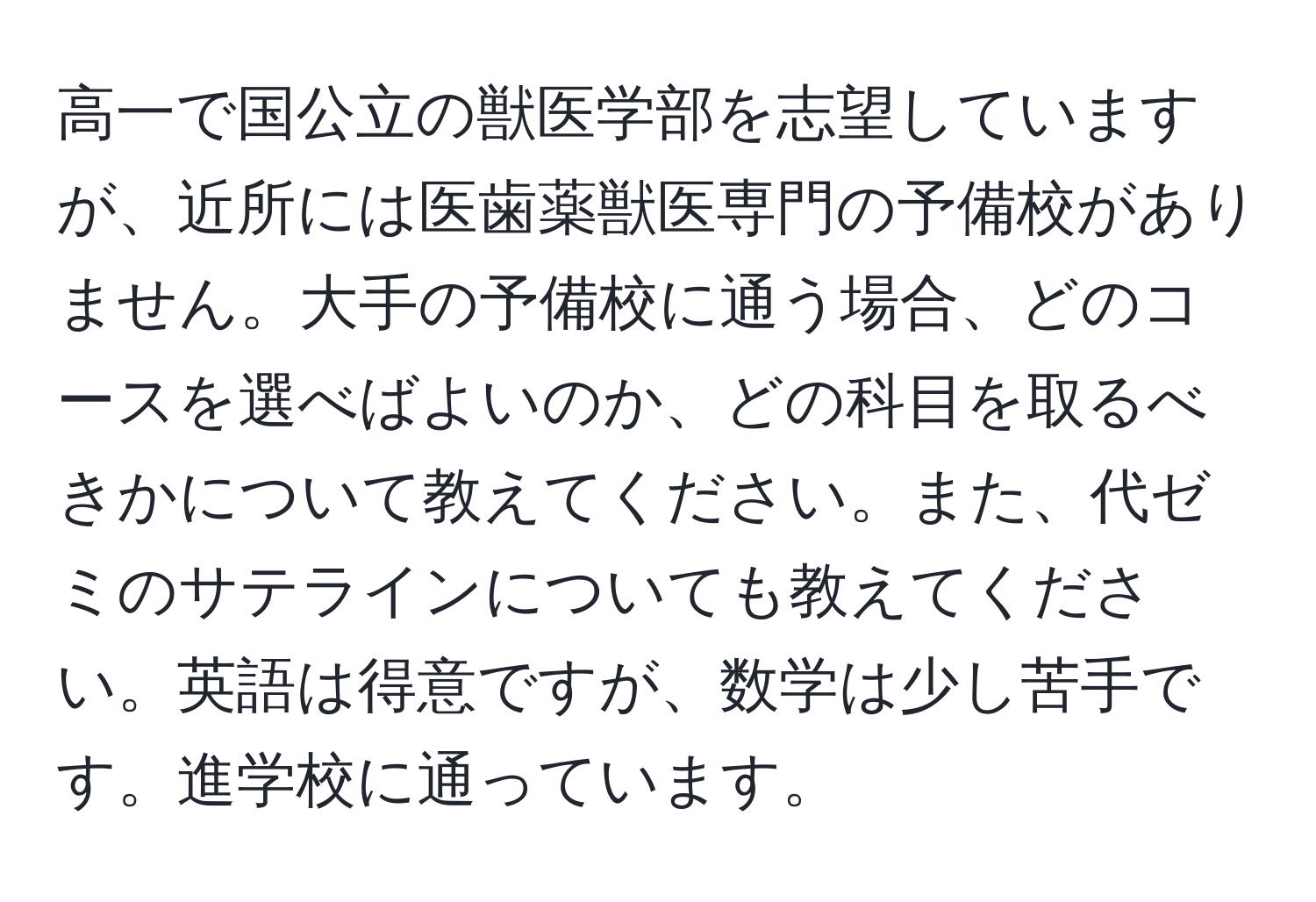 高一で国公立の獣医学部を志望していますが、近所には医歯薬獣医専門の予備校がありません。大手の予備校に通う場合、どのコースを選べばよいのか、どの科目を取るべきかについて教えてください。また、代ゼミのサテラインについても教えてください。英語は得意ですが、数学は少し苦手です。進学校に通っています。