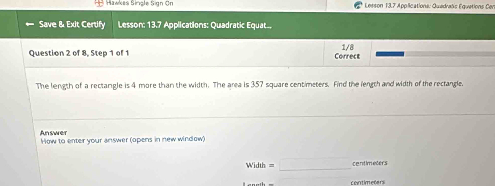 Hawkes Single Sign On Lesson 13.7 Applications: Quadratic Equations Cer 
Save & Exit Certify Lesson: 13.7 Applications: Quadratic Equat... 
1/8 
Question 2 of 8, Step 1 of 1 Correct 
The length of a rectangle is 4 more than the width. The area is 357 square centimeters. Find the length and width of the rectangle. 
Answer 
How to enter your answer (opens in new window) 
Width =□ centimeters
centimeters